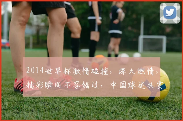 2014世界杯激情碰撞，烽火燃情，精彩瞬间不容错过，中国球迷共赏盛宴