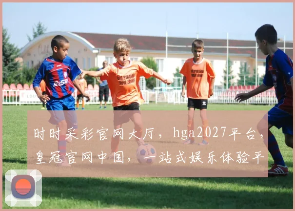 时时采彩官网大厅，hga2027平台，皇冠官网中国，一站式娱乐体验平台