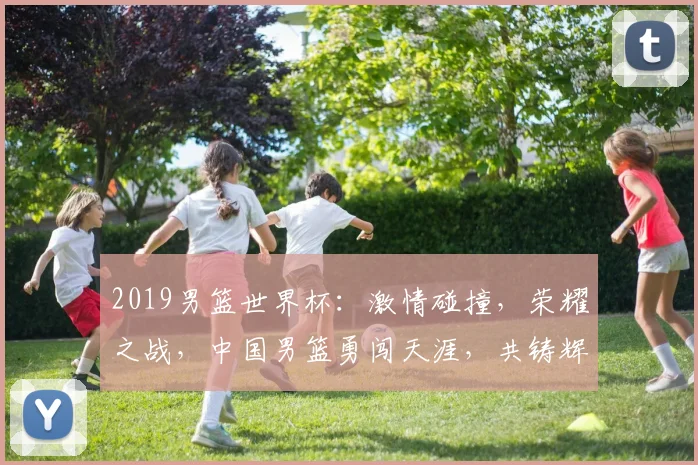 2019男篮世界杯：激情碰撞，荣耀之战，中国男篮勇闯天涯，共铸辉煌