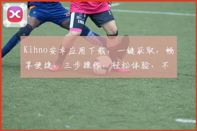 Kihno安卓应用下载，一键获取，畅享便捷，三步操作，轻松体验，不容错过