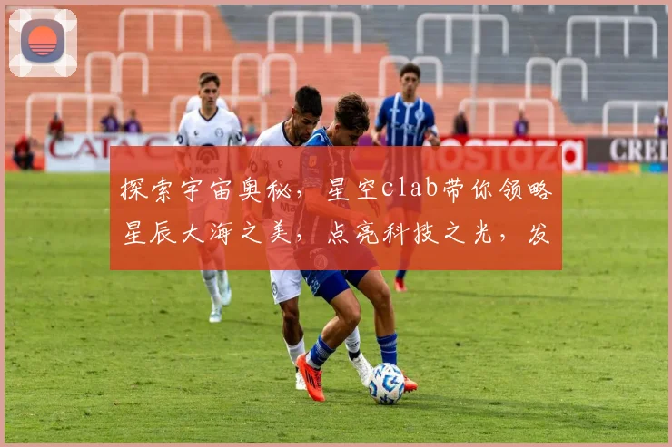 探索宇宙奥秘，星空clab带你领略星辰大海之美，点亮科技之光，发现无限可能