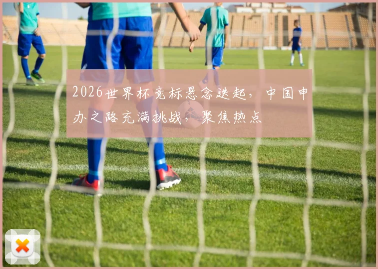 2026世界杯竞标悬念迭起，中国申办之路充满挑战，聚焦热点