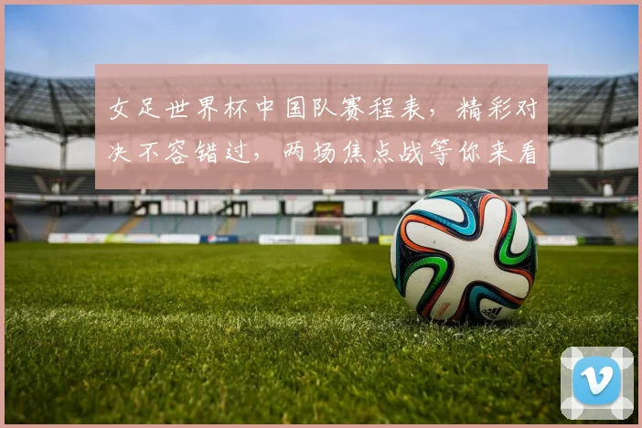 女足世界杯中国队赛程表，精彩对决不容错过，两场焦点战等你来看，敬请关注
